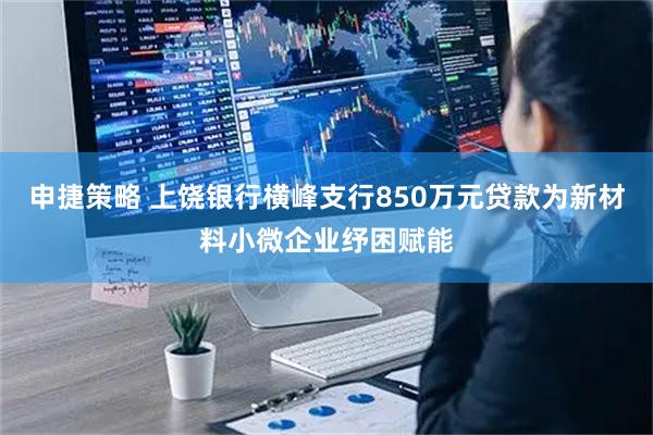 申捷策略 上饶银行横峰支行850万元贷款为新材料小微企业纾困赋能