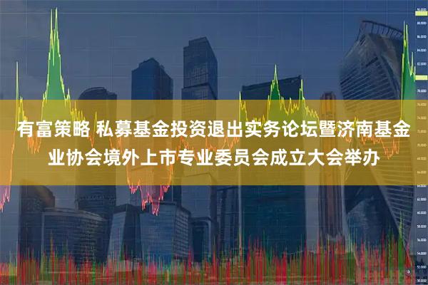 有富策略 私募基金投资退出实务论坛暨济南基金业协会境外上市专业委员会成立大会举办