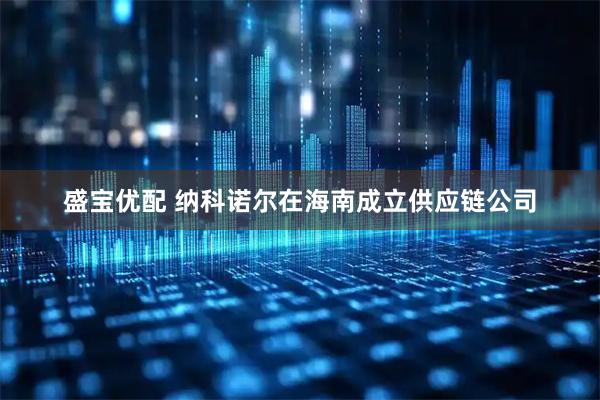 盛宝优配 纳科诺尔在海南成立供应链公司