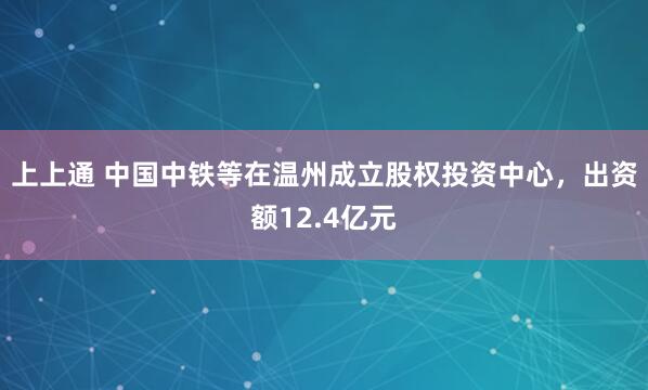 上上通 中国中铁等在温州成立股权投资中心，出资额12.4亿元