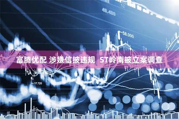 富腾优配 涉嫌信披违规  ST岭南被立案调查