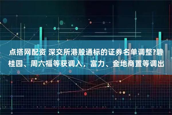 点搭网配资 深交所港股通标的证券名单调整?碧桂园、周六福等获调入，富力、金地商置等调出