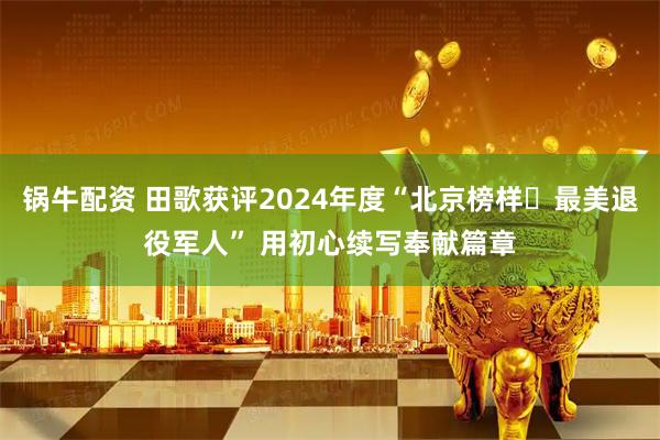 锅牛配资 田歌获评2024年度“北京榜样・最美退役军人” 用初心续写奉献篇章
