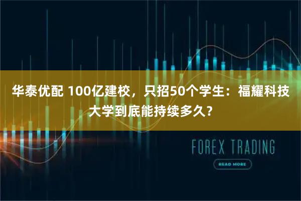 华泰优配 100亿建校，只招50个学生：福耀科技大学到底能持续多久？