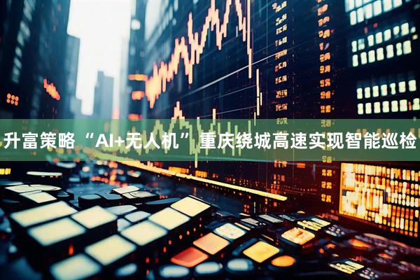 升富策略 “AI+无人机” 重庆绕城高速实现智能巡检