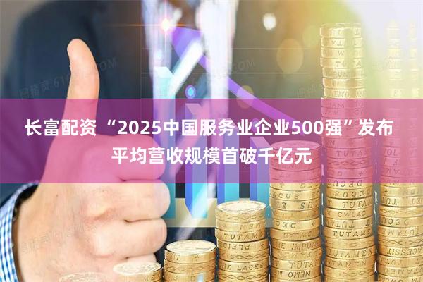 长富配资 “2025中国服务业企业500强”发布 平均营收规模首破千亿元