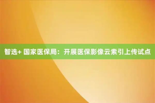 智选+ 国家医保局：开展医保影像云索引上传试点