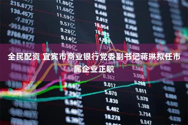 全民配资 宜宾市商业银行党委副书记蒋琳拟任市属企业正职