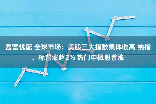 盈富忧配 全球市场：美股三大指数集体收高 纳指、标普涨超2% 热门中概股普涨