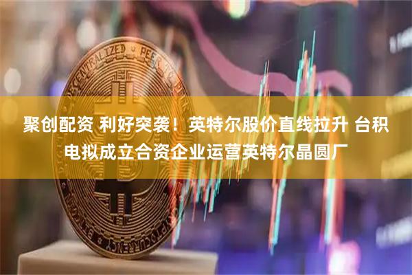 聚创配资 利好突袭！英特尔股价直线拉升 台积电拟成立合资企业运营英特尔晶圆厂