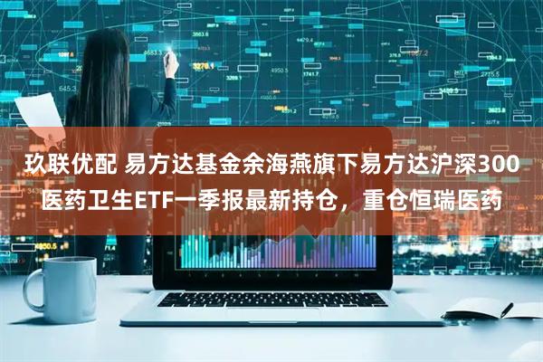玖联优配 易方达基金余海燕旗下易方达沪深300医药卫生ETF一季报最新持仓，重仓恒瑞医药