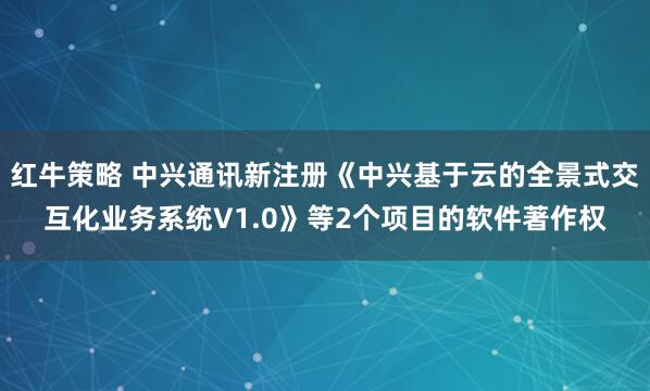 红牛策略 中兴通讯新注册《中兴基于云的全景式交互化业务系统V1.0》等2个项目的软件著作权