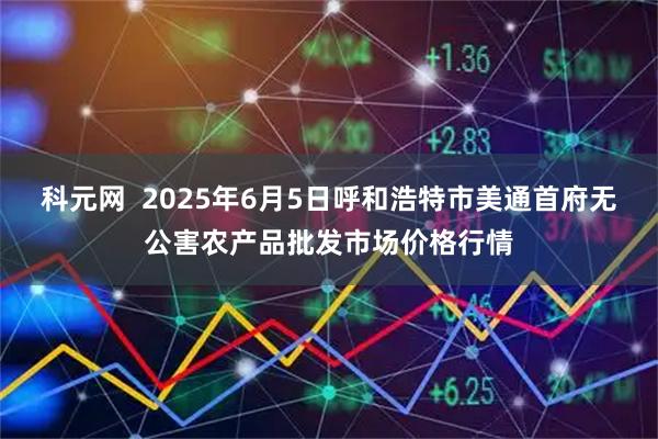 科元网  2025年6月5日呼和浩特市美通首府无公害农产品批发市场价格行情