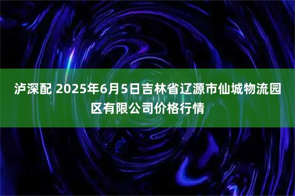 泸深配 2025年6月5日吉林省辽源市仙城物流园区有限公司价格行情