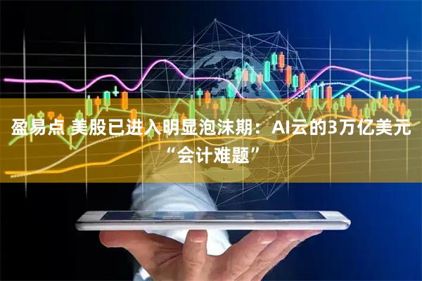 盈易点 美股已进入明显泡沫期：AI云的3万亿美元“会计难题”