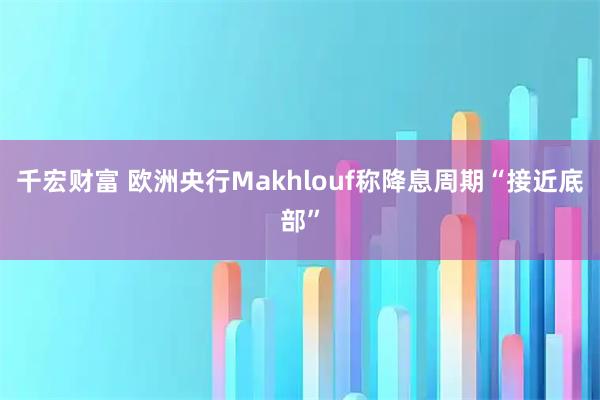 千宏财富 欧洲央行Makhlouf称降息周期“接近底部”