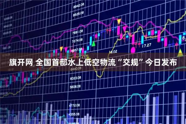 旗开网 全国首部水上低空物流“交规”今日发布