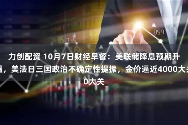 力创配资 10月7日财经早餐：美联储降息预期升温，美法日三国政治不确定性提振，金价逼近4000大关