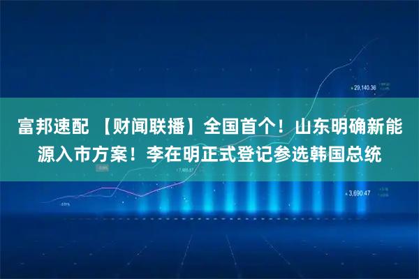 富邦速配 【财闻联播】全国首个！山东明确新能源入市方案！李在明正式登记参选韩国总统