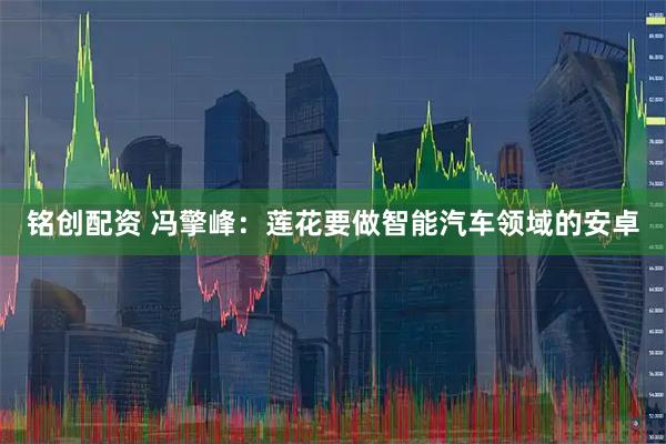 铭创配资 冯擎峰：莲花要做智能汽车领域的安卓