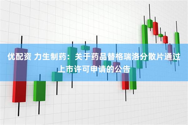 优配资 力生制药：关于药品替格瑞洛分散片通过上市许可申请的公告