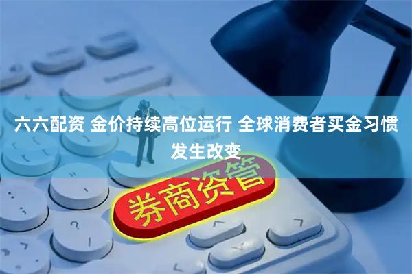 六六配资 金价持续高位运行 全球消费者买金习惯发生改变