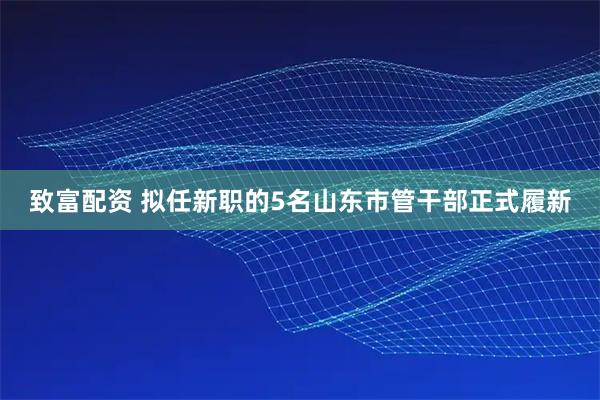 致富配资 拟任新职的5名山东市管干部正式履新