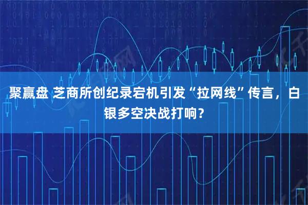 聚赢盘 芝商所创纪录宕机引发“拉网线”传言，白银多空决战打响？