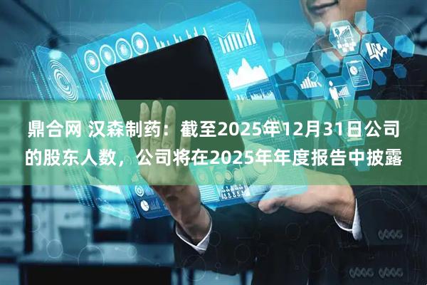 鼎合网 汉森制药：截至2025年12月31日公司的股东人数，公司将在2025年年度报告中披露