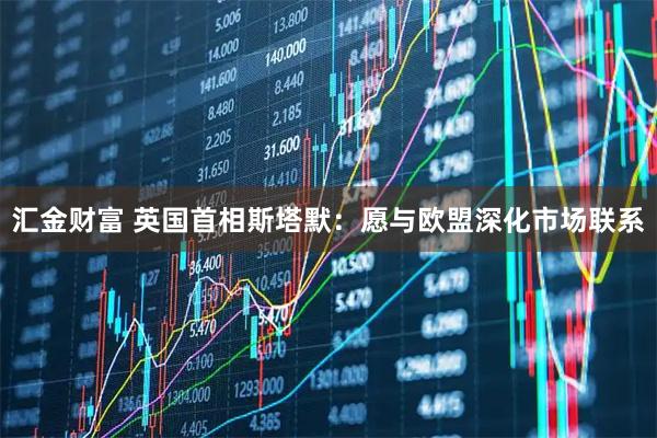 汇金财富 英国首相斯塔默：愿与欧盟深化市场联系