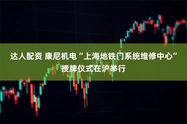 达人配资 康尼机电“上海地铁门系统维修中心”授牌仪式在沪举行