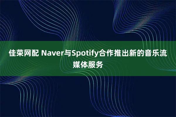 佳荣网配 Naver与Spotify合作推出新的音乐流媒体服务