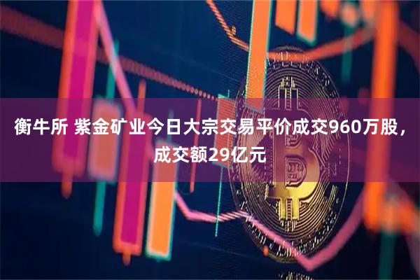 衡牛所 紫金矿业今日大宗交易平价成交960万股，成交额29亿元