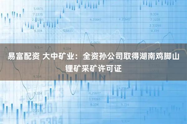 易富配资 大中矿业:全资孙公司取得湖南鸡脚山锂矿采矿许可证