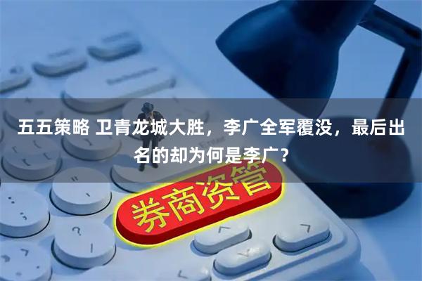 五五策略 卫青龙城大胜，李广全军覆没，最后出名的却为何是李广？