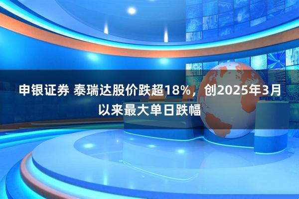 申银证券 泰瑞达股价跌超18%，创2025年3月以来最大单日跌幅