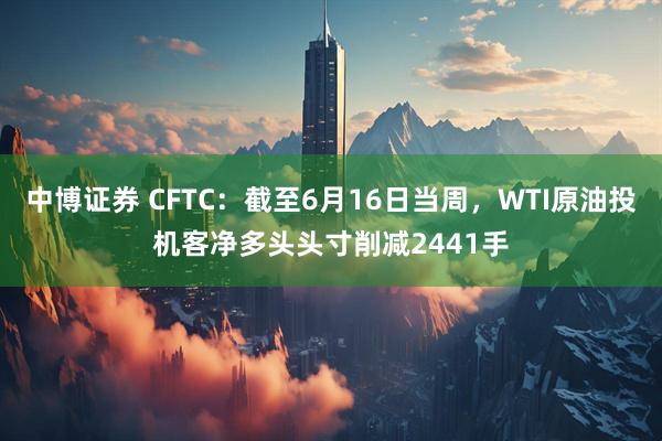 中博证券 CFTC：截至6月16日当周，WTI原油投机客净多头头寸削减2441手