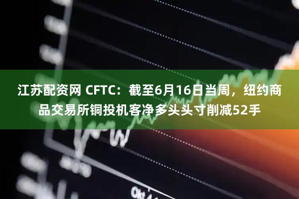 江苏配资网 CFTC：截至6月16日当周，纽约商品交易所铜投机客净多头头寸削减52手